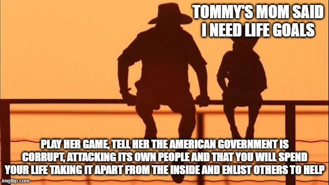 Cowboy wisdom, it is time for conservatives to set life goals | TOMMY'S MOM SAID I NEED LIFE GOALS; PLAY HER GAME, TELL HER THE AMERICAN GOVERNMENT IS CORRUPT, ATTACKING ITS OWN PEOPLE AND THAT YOU WILL SPEND YOUR LIFE TAKING IT APART FROM THE INSIDE AND ENLIST OTHERS TO HELP | image tagged in cowboy father and son,cowboy wisdom,know your enemy,burn it down,democrats war on america,set goals | made w/ Imgflip meme maker