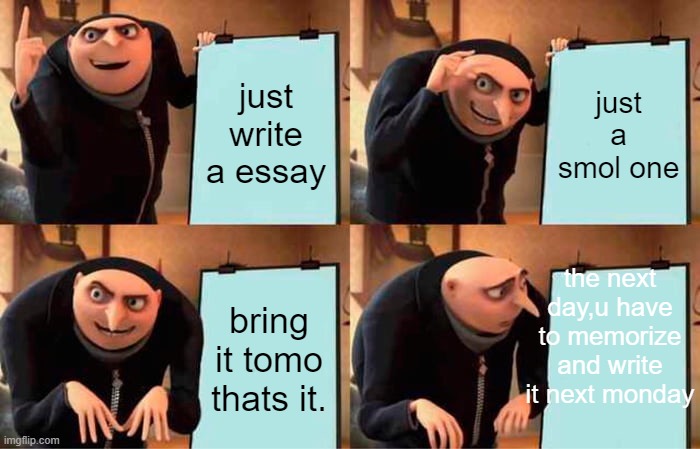 school essay be like when i write a 1000 words one |  just write a essay; just a smol one; the next day,u have to memorize and write it next monday; bring it tomo thats it. | image tagged in memes,gru's plan | made w/ Imgflip meme maker