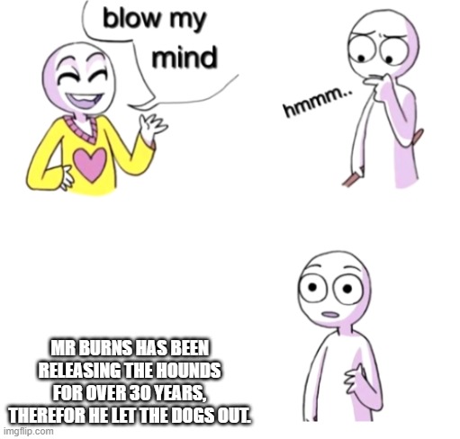 Blow my mind |  MR BURNS HAS BEEN RELEASING THE HOUNDS FOR OVER 30 YEARS, THEREFOR HE LET THE DOGS OUT. | image tagged in blow my mind | made w/ Imgflip meme maker