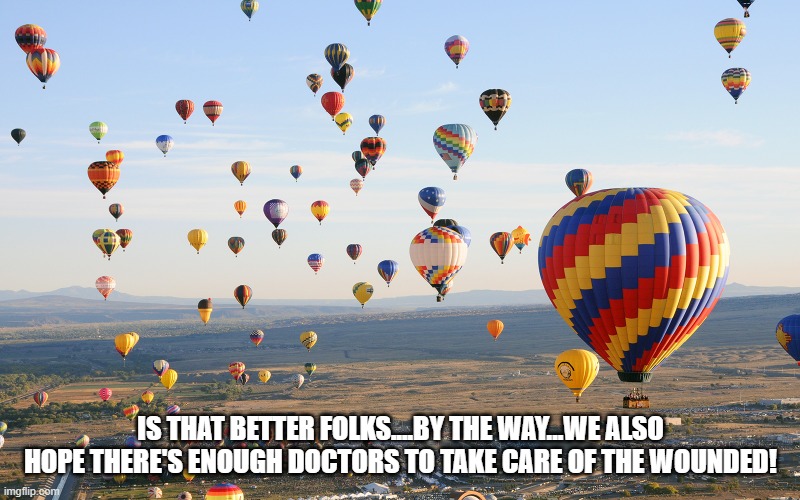Hot Air Balloons | IS THAT BETTER FOLKS....BY THE WAY...WE ALSO HOPE THERE'S ENOUGH DOCTORS TO TAKE CARE OF THE WOUNDED! | image tagged in hot air balloons | made w/ Imgflip meme maker