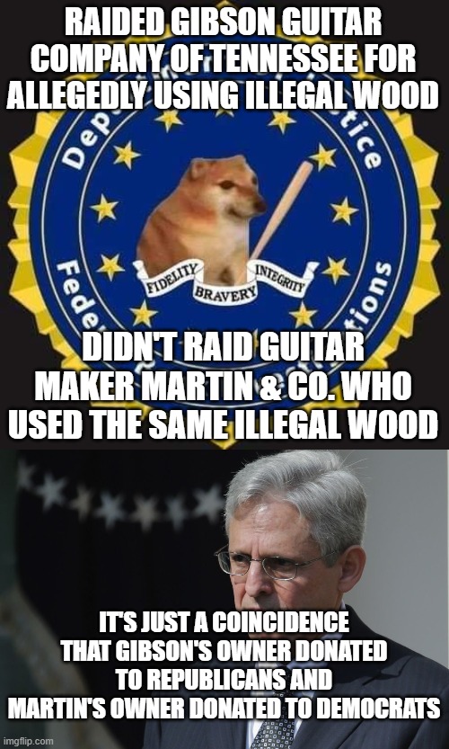 just wondering | RAIDED GIBSON GUITAR COMPANY OF TENNESSEE FOR ALLEGEDLY USING ILLEGAL WOOD; DIDN'T RAID GUITAR MAKER MARTIN & CO. WHO USED THE SAME ILLEGAL WOOD; IT'S JUST A COINCIDENCE THAT GIBSON'S OWNER DONATED TO REPUBLICANS AND MARTIN'S OWNER DONATED TO DEMOCRATS | image tagged in department of justice,merrick garland | made w/ Imgflip meme maker