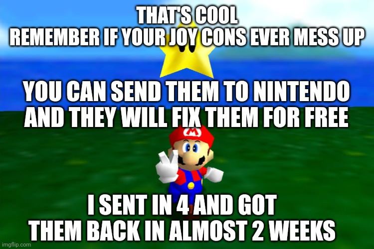 THAT'S COOL
REMEMBER IF YOUR JOY CONS EVER MESS UP YOU CAN SEND THEM TO NINTENDO AND THEY WILL FIX THEM FOR FREE I SENT IN 4 AND GOT THEM BA | made w/ Imgflip meme maker