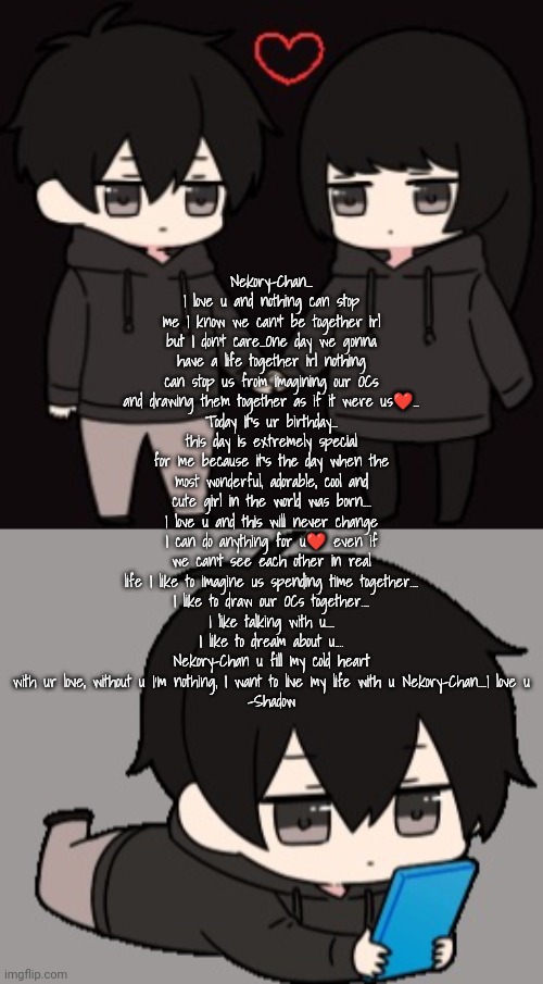gifts 2/3 | Nekory-Chan...
I love u and nothing can stop me I know we can't be together irl but I don't care...One day we gonna have a life together irl nothing can stop us from imagining our OCs and drawing them together as if it were us❤️...
Today It's ur birthday...
this day is extremely special for me because it's the day when the most wonderful, adorable, cool and cute girl in the world was born....
I love u and this will never change I can do anything for u❤️ even if we can't see each other in real life I like to imagine us spending time together....
I like to draw our OCs together....
I like talking with u....
I like to dream about u....
Nekory-Chan u fill my cold heart with ur love, without u I'm nothing, I want to live my life with u Nekory-Chan....I love u
-Shadow | image tagged in love 3,shadow bored | made w/ Imgflip meme maker