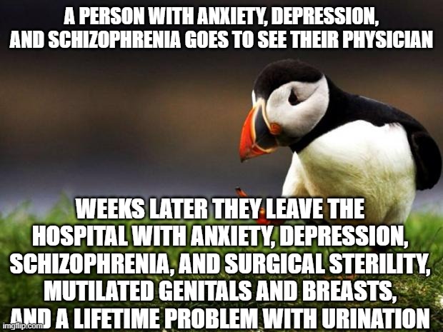 Unpopular Opinion Puffin Meme | A PERSON WITH ANXIETY, DEPRESSION, AND SCHIZOPHRENIA GOES TO SEE THEIR PHYSICIAN; WEEKS LATER THEY LEAVE THE HOSPITAL WITH ANXIETY, DEPRESSION, SCHIZOPHRENIA, AND SURGICAL STERILITY, MUTILATED GENITALS AND BREASTS, AND A LIFETIME PROBLEM WITH URINATION | image tagged in memes,unpopular opinion puffin | made w/ Imgflip meme maker