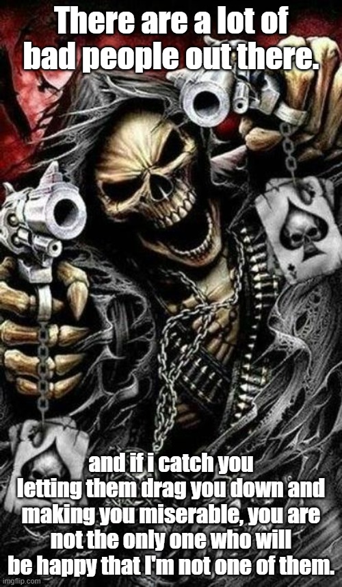 Grim reaper with guns | There are a lot of bad people out there. and if i catch you letting them drag you down and making you miserable, you are not the only one who will be happy that I'm not one of them. | image tagged in grim reaper with guns | made w/ Imgflip meme maker