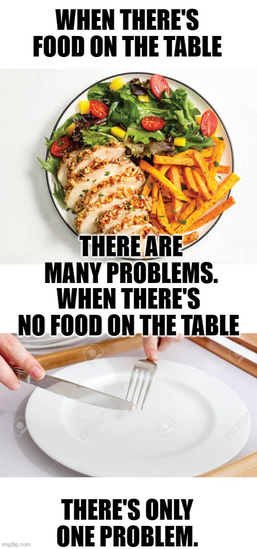Visions Of Things To Come? | WHEN THERE'S FOOD ON THE TABLE; THERE ARE MANY PROBLEMS. WHEN THERE'S NO FOOD ON THE TABLE; THERE'S ONLY ONE PROBLEM. | image tagged in memes,politics,food,problems,none,one | made w/ Imgflip meme maker