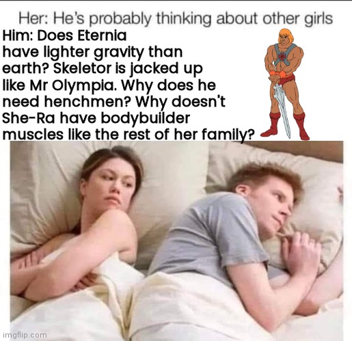 Guys think about Masters of the Universe | Him: Does Eternia have lighter gravity than earth? Skeletor is jacked up like Mr Olympia. Why does he need henchmen? Why doesn't She-Ra have bodybuilder muscles like the rest of her family? | image tagged in blank white template | made w/ Imgflip meme maker