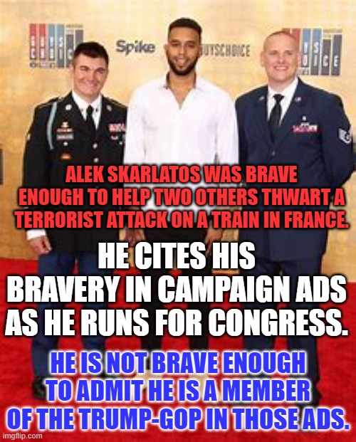 I guess they don't give medals for "Truth in Advertising."  Vote Blue in '22. | ALEK SKARLATOS WAS BRAVE ENOUGH TO HELP TWO OTHERS THWART A TERRORIST ATTACK ON A TRAIN IN FRANCE. HE CITES HIS BRAVERY IN CAMPAIGN ADS AS HE RUNS FOR CONGRESS. HE IS NOT BRAVE ENOUGH TO ADMIT HE IS A MEMBER OF THE TRUMP-GOP IN THOSE ADS. | image tagged in politics | made w/ Imgflip meme maker