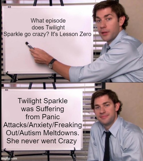 What Episode Does Twilight Sparkle Go Crazy? | What episode does Twilight Sparkle go crazy? It's Lesson Zero; Twilight Sparkle was Suffering from Panic Attacks/Anxiety/Freaking Out/Autism Meltdowns. She never went Crazy | image tagged in jim halpert pointing to whiteboard,twilight,twilight sparkle,crazy,friendship is magic,my little pony friendship is magic | made w/ Imgflip meme maker