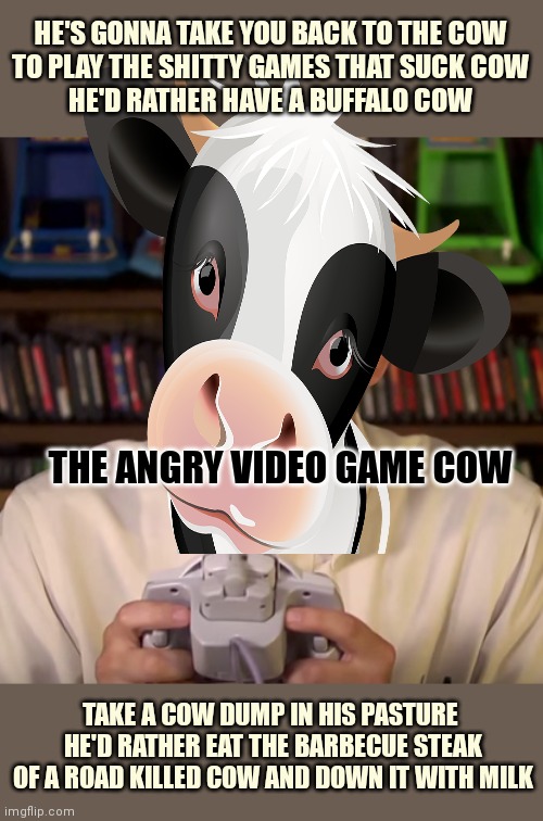 Stop it. Get some cow. | HE'S GONNA TAKE YOU BACK TO THE COW
TO PLAY THE SHITTY GAMES THAT SUCK COW
HE'D RATHER HAVE A BUFFALO COW TAKE A COW DUMP IN HIS PASTURE 
HE | image tagged in cow,avgn,stop it get some help,moooooooo | made w/ Imgflip meme maker