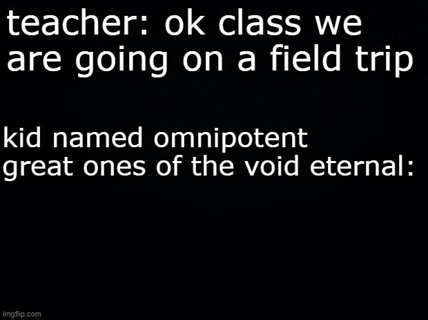 Black background | teacher: ok class we are going on a field trip; kid named omnipotent great ones of the void eternal: | image tagged in black background | made w/ Imgflip meme maker