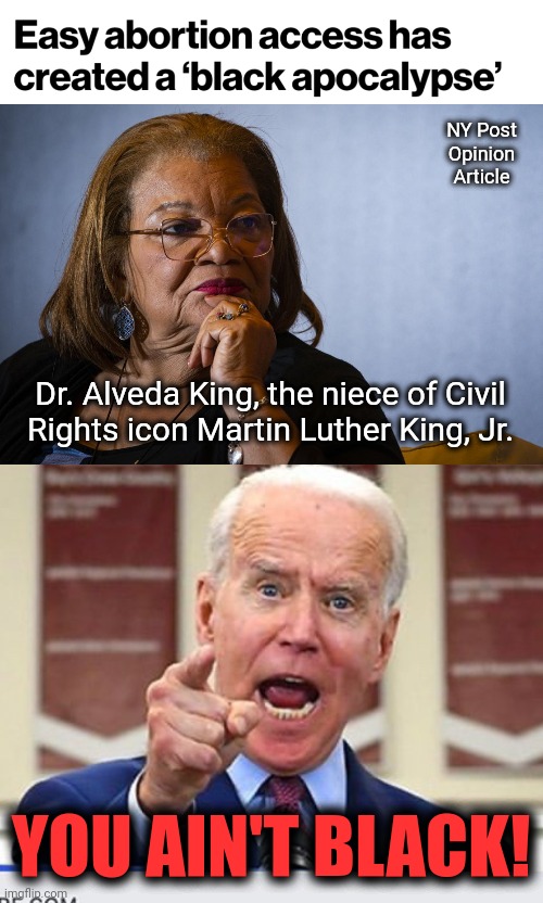 The niece of Dr. Martin Luther King, writing in a conservative paper | NY Post
Opinion
Article; Dr. Alveda King, the niece of Civil
Rights icon Martin Luther King, Jr. YOU AIN'T BLACK! | image tagged in joe biden no malarkey,memes,black,abortion,apocalypse,democrats | made w/ Imgflip meme maker