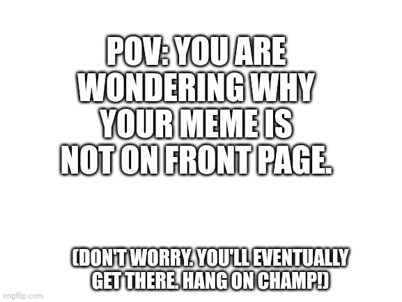 Keep trying! ^^ have a great weekend! | POV: YOU ARE WONDERING WHY YOUR MEME IS NOT ON FRONT PAGE. (DON'T WORRY. YOU'LL EVENTUALLY GET THERE. HANG ON CHAMP!) | image tagged in blank white template | made w/ Imgflip meme maker