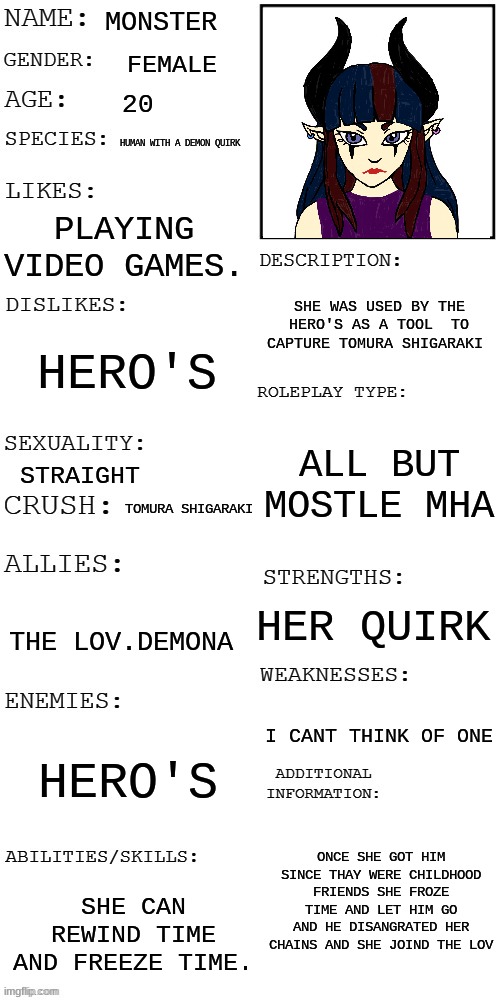 meme4 | MONSTER; FEMALE; 20; HUMAN WITH A DEMON QUIRK; PLAYING VIDEO GAMES. SHE WAS USED BY THE HERO'S AS A TOOL  TO CAPTURE TOMURA SHIGARAKI; HERO'S; ALL BUT MOSTLE MHA; STRAIGHT; TOMURA SHIGARAKI; HER QUIRK; THE LOV.DEMONA; I CANT THINK OF ONE; HERO'S; ONCE SHE GOT HIM SINCE THAY WERE CHILDHOOD FRIENDS SHE FROZE TIME AND LET HIM GO AND HE DISANGRATED HER CHAINS AND SHE JOINED THE LOV; SHE CAN REWIND TIME AND FREEZE TIME. | image tagged in updated roleplay oc showcase,mha | made w/ Imgflip meme maker