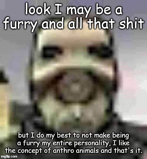 peak content | look I may be a furry and all that shit; but I do my best to not make being a furry my entire personality, I like the concept of anthro animals and that's it. | image tagged in peak content | made w/ Imgflip meme maker