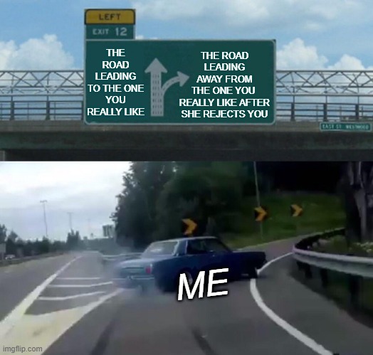 The Long And Winding Road That Leads To Rejection... | THE ROAD LEADING
AWAY FROM
THE ONE YOU 
REALLY LIKE AFTER
SHE REJECTS YOU; THE ROAD LEADING
TO THE ONE
YOU REALLY LIKE; ME | image tagged in memes,left exit 12 off ramp,reality,real life,rejection,life | made w/ Imgflip meme maker