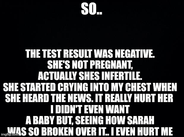 So.. | THE TEST RESULT WAS NEGATIVE.
SHE'S NOT PREGNANT,
ACTUALLY SHES INFERTILE.
SHE STARTED CRYING INTO MY CHEST WHEN SHE HEARD THE NEWS. IT REALLY HURT HER 
I DIDN'T EVEN WANT A BABY BUT, SEEING HOW SARAH WAS SO BROKEN OVER IT.. I EVEN HURT ME; SO.. | image tagged in black background | made w/ Imgflip meme maker
