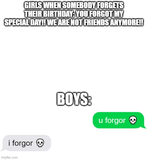 dont | GIRLS WHEN SOMEBODY FORGETS THEIR BIRTHDAY: YOU FORGOT MY SPECIAL DAY!! WE ARE NOT FRIENDS ANYMORE!! BOYS: | image tagged in blank white template | made w/ Imgflip meme maker
