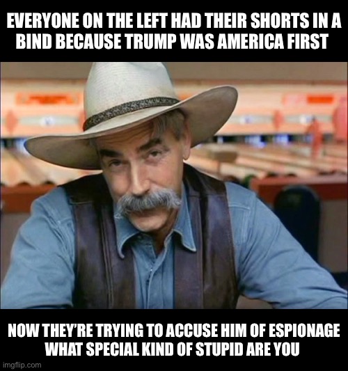 Sam Elliott special kind of stupid | EVERYONE ON THE LEFT HAD THEIR SHORTS IN A
BIND BECAUSE TRUMP WAS AMERICA FIRST; NOW THEY’RE TRYING TO ACCUSE HIM OF ESPIONAGE
WHAT SPECIAL KIND OF STUPID ARE YOU | image tagged in sam elliott special kind of stupid,memes,donald trump,first world problems,liberal hypocrisy,no no hes got a point | made w/ Imgflip meme maker