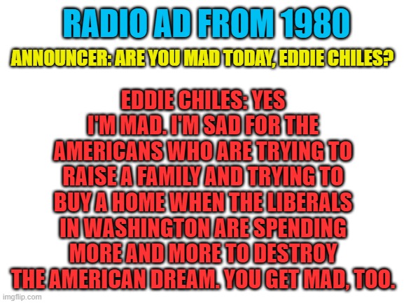 The agenda hasn't changed in 42 years... You need to get mad too. | RADIO AD FROM 1980; EDDIE CHILES: YES I'M MAD. I'M SAD FOR THE AMERICANS WHO ARE TRYING TO RAISE A FAMILY AND TRYING TO BUY A HOME WHEN THE LIBERALS IN WASHINGTON ARE SPENDING MORE AND MORE TO DESTROY THE AMERICAN DREAM. YOU GET MAD, TOO. ANNOUNCER: ARE YOU MAD TODAY, EDDIE CHILES? | image tagged in blank white template | made w/ Imgflip meme maker