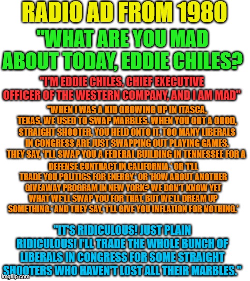 The Globalist Agenda never changes... | RADIO AD FROM 1980; "WHAT ARE YOU MAD ABOUT TODAY, EDDIE CHILES? "I'M EDDIE CHILES, CHIEF EXECUTIVE OFFICER OF THE WESTERN COMPANY, AND I AM MAD"; "WHEN I WAS A KID GROWING UP IN ITASCA, TEXAS, WE USED TO SWAP MARBLES. WHEN YOU GOT A GOOD, STRAIGHT SHOOTER, YOU HELD ONTO IT. TOO MANY LIBERALS IN CONGRESS ARE JUST SWAPPING OUT PLAYING GAMES. THEY SAY, 'I'LL SWAP YOU A FEDERAL BUILDING IN TENNESSEE FOR A; DEFENSE CONTRACT IN CALIFORNIA.' OR 'I'LL TRADE YOU POLITICS FOR ENERGY.' OR 'HOW ABOUT ANOTHER GIVEAWAY PROGRAM IN NEW YORK? WE DON'T KNOW YET WHAT WE'LL SWAP YOU FOR THAT, BUT WE'LL DREAM UP SOMETHING.' AND THEY SAY, 'I'LL GIVE YOU INFLATION FOR NOTHING.'; "IT'S RIDICULOUS! JUST PLAIN RIDICULOUS! I'LL TRADE THE WHOLE BUNCH OF LIBERALS IN CONGRESS FOR SOME STRAIGHT SHOOTERS WHO HAVEN'T LOST ALL THEIR MARBLES." | image tagged in blank white template | made w/ Imgflip meme maker