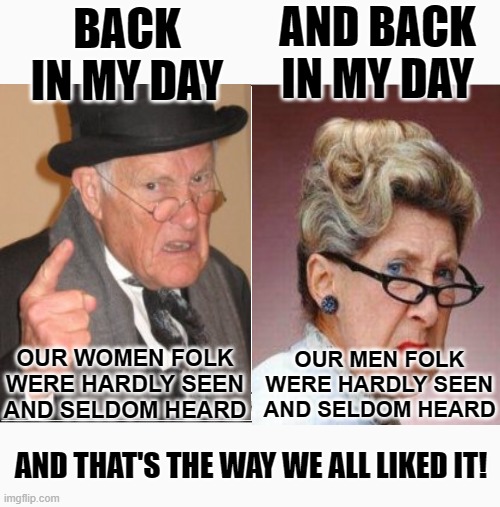 Simpler Times 4 | AND BACK IN MY DAY; BACK IN MY DAY; OUR WOMEN FOLK WERE HARDLY SEEN AND SELDOM HEARD; OUR MEN FOLK WERE HARDLY SEEN AND SELDOM HEARD; AND THAT'S THE WAY WE ALL LIKED IT! | image tagged in memes,back in my day,humor,dark humor,funny,lol | made w/ Imgflip meme maker