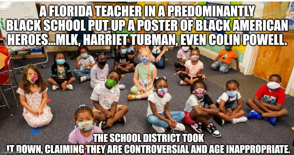 We've fallen so far... | A FLORIDA TEACHER IN A PREDOMINANTLY BLACK SCHOOL PUT UP A POSTER OF BLACK AMERICAN HEROES...MLK, HARRIET TUBMAN, EVEN COLIN POWELL. THE SCHOOL DISTRICT TOOK IT DOWN, CLAIMING THEY ARE CONTROVERSIAL AND AGE INAPPROPRIATE. | image tagged in back to school,blacklivesmatter,teachers | made w/ Imgflip meme maker