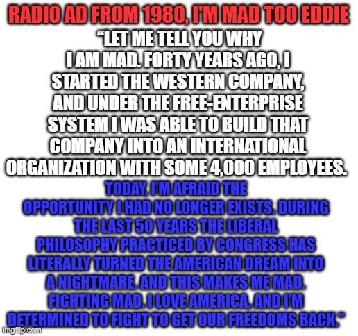 Eddie Chiles Radio Ad from 1980, I am really mad too Eddie! | “LET ME TELL YOU WHY I AM MAD. FORTY YEARS AGO, I STARTED THE WESTERN COMPANY, AND UNDER THE FREE-ENTERPRISE SYSTEM I WAS ABLE TO BUILD THAT COMPANY INTO AN INTERNATIONAL ORGANIZATION WITH SOME 4,000 EMPLOYEES. RADIO AD FROM 1980, I'M MAD TOO EDDIE; TODAY, I’M AFRAID THE OPPORTUNITY I HAD NO LONGER EXISTS. DURING THE LAST 50 YEARS THE LIBERAL PHILOSOPHY PRACTICED BY CONGRESS HAS LITERALLY TURNED THE AMERICAN DREAM INTO A NIGHTMARE. AND THIS MAKES ME MAD. FIGHTING MAD. I LOVE AMERICA, AND I’M DETERMINED TO FIGHT TO GET OUR FREEDOMS BACK.” | image tagged in blank white template | made w/ Imgflip meme maker