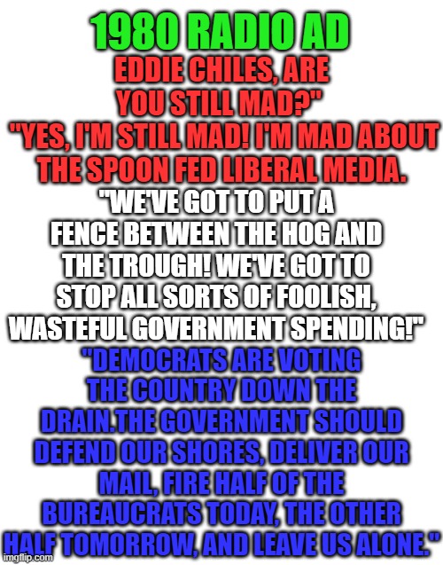 Timeless documentation of the endless Democrat agenda to destroy the United States. | 1980 RADIO AD; EDDIE CHILES, ARE YOU STILL MAD?" 
 "YES, I'M STILL MAD! I'M MAD ABOUT THE SPOON FED LIBERAL MEDIA. "WE'VE GOT TO PUT A FENCE BETWEEN THE HOG AND THE TROUGH! WE'VE GOT TO STOP ALL SORTS OF FOOLISH, WASTEFUL GOVERNMENT SPENDING!"; "DEMOCRATS ARE VOTING THE COUNTRY DOWN THE DRAIN.THE GOVERNMENT SHOULD DEFEND OUR SHORES, DELIVER OUR MAIL, FIRE HALF OF THE BUREAUCRATS TODAY, THE OTHER HALF TOMORROW, AND LEAVE US ALONE." | image tagged in blank white template | made w/ Imgflip meme maker