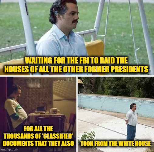 Sad Pablo Escobar Meme |  WAITING FOR THE FBI TO RAID THE HOUSES OF ALL THE OTHER FORMER PRESIDENTS; FOR ALL THE THOUSANDS OF 'CLASSIFIED' DOCUMENTS THAT THEY ALSO; TOOK FROM THE WHITE HOUSE | image tagged in memes,sad pablo escobar | made w/ Imgflip meme maker
