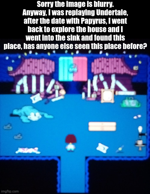 Again, SORRY THE IMAGE IS BLURRY! | Sorry the image is blurry. Anyway, I was replaying Undertale, after the date with Papyrus, I went back to explore the house and I went into the sink and found this place, has anyone else seen this place before? | made w/ Imgflip meme maker