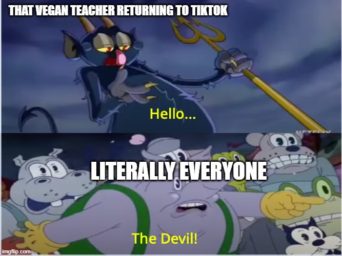 Bet that evil lady that begs everyone to go on a vegan diet is going to make sock puppet accounts again. | THAT VEGAN TEACHER RETURNING TO TIKTOK; LITERALLY EVERYONE | image tagged in cuphead show devil,that vegan teacher,the devil,tiktok | made w/ Imgflip meme maker