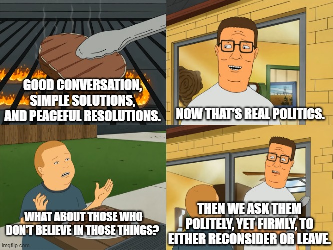 King of the Hill | GOOD CONVERSATION, SIMPLE SOLUTIONS, AND PEACEFUL RESOLUTIONS. NOW THAT'S REAL POLITICS. WHAT ABOUT THOSE WHO DON'T BELIEVE IN THOSE THINGS? THEN WE ASK THEM POLITELY, YET FIRMLY, TO EITHER RECONSIDER OR LEAVE. | image tagged in king of the hill | made w/ Imgflip meme maker