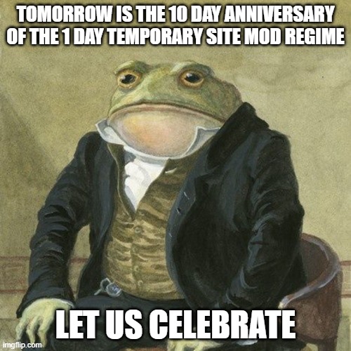 Gentlemen, it is with great pleasure to inform you that | TOMORROW IS THE 10 DAY ANNIVERSARY OF THE 1 DAY TEMPORARY SITE MOD REGIME; LET US CELEBRATE | image tagged in gentlemen it is with great pleasure to inform you that | made w/ Imgflip meme maker