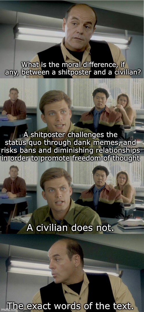 Starship Troopers - Citizen Vs Civilian | What is the moral difference, if any, between a shitposter and a civilian? A shitposter challenges the status quo through dank memes, and risks bans and diminishing relationships in order to promote freedom of thought; A civilian does not. The exact words of the text. | image tagged in shitpost,starship troopers,classroom,teacher,kids | made w/ Imgflip meme maker