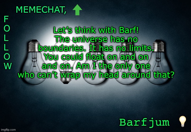 Let’s think with Barf! #2 | Let’s think with Barf!
The universe has no boundaries. It has no limits. You could float on and on and on. Am I the only one who can’t wrap my head around that? | image tagged in barfjum s premium announcment | made w/ Imgflip meme maker