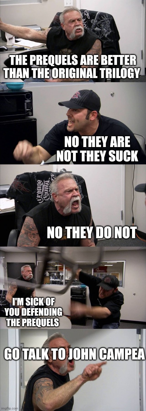 Prequels | THE PREQUELS ARE BETTER THAN THE ORIGINAL TRILOGY; NO THEY ARE NOT THEY SUCK; NO THEY DO NOT; I'M SICK OF YOU DEFENDING THE PREQUELS; GO TALK TO JOHN CAMPEA | image tagged in memes,american chopper argument | made w/ Imgflip meme maker