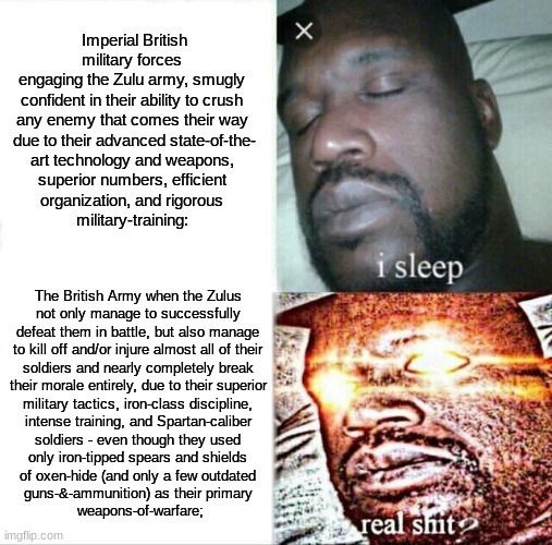 FUN FACT: The Zulu Army Managed To Defeat The British Many Consecutive Times Before Their Defeat At Rorke's Drift. | Imperial British military forces 
engaging the Zulu army, smugly 
confident in their ability to crush 
any enemy that comes their way 
due to their advanced state-of-the-
art technology and weapons, 
superior numbers, efficient 
organization, and rigorous 
military-training:; The British Army when the Zulus 
not only manage to successfully 
defeat them in battle, but also manage 
to kill off and/or injure almost all of their 
soldiers and nearly completely break 
their morale entirely, due to their superior 
military tactics, iron-class discipline, 
intense training, and Spartan-caliber 
soldiers - even though they used 
only iron-tipped spears and shields 
of oxen-hide (and only a few outdated 
guns-&-ammunition) as their primary 
weapons-of-warfare; | image tagged in memes,sleeping shaq,simothefinlandized,military history,zulus | made w/ Imgflip meme maker