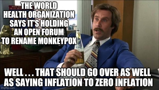 Oh, Just Rename It...Silly | THE WORLD HEALTH ORGANIZATION SAYS IT’S HOLDING AN OPEN FORUM TO RENAME MONKEYPOX; WELL . . . THAT SHOULD GO OVER AS WELL
 AS SAYING INFLATION TO ZERO INFLATION | image tagged in ron burgundy,liberals,democrats,leftists,fauci,w h o | made w/ Imgflip meme maker