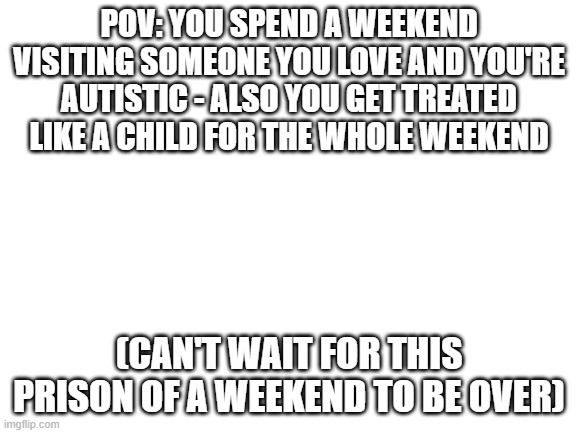 LMAOOOO xD its true thats what life is | POV: YOU SPEND A WEEKEND VISITING SOMEONE YOU LOVE AND YOU'RE AUTISTIC - ALSO YOU GET TREATED LIKE A CHILD FOR THE WHOLE WEEKEND; (CAN'T WAIT FOR THIS PRISON OF A WEEKEND TO BE OVER) | image tagged in blank white template,relatable,well its life gotta do things u dont wanna do,maybe i can get a win next time,memes | made w/ Imgflip meme maker