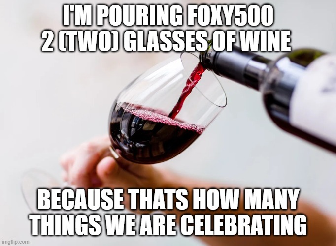 Red wine being poured into a glass | I'M POURING FOXY500 2 (TWO) GLASSES OF WINE; BECAUSE THATS HOW MANY THINGS WE ARE CELEBRATING | image tagged in red wine being poured into a glass | made w/ Imgflip meme maker