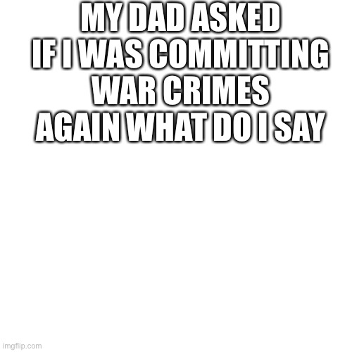 Blank Transparent Square |  MY DAD ASKED IF I WAS COMMITTING WAR CRIMES AGAIN WHAT DO I SAY | image tagged in memes,blank transparent square | made w/ Imgflip meme maker