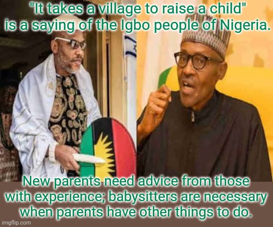 Hilary Clinton did not invent it. | "It takes a village to raise a child" is a saying of the Igbo people of Nigeria. New parents need advice from those with experience; babysitters are necessary
when parents have other things to do. | image tagged in nnamdi kanu learns igbos are in the torah 001,words of wisdom,africa | made w/ Imgflip meme maker