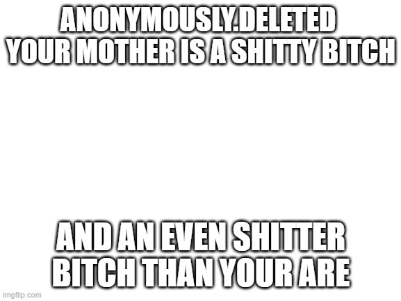 anonymously.deleted u are uglier than your own mother | ANONYMOUSLY.DELETED  YOUR MOTHER IS A SHITTY BITCH; AND AN EVEN SHITTER BITCH THAN YOUR ARE | image tagged in blank white template,bitch,bitch please,motherfucker,your mother is ugly,savage memes | made w/ Imgflip meme maker