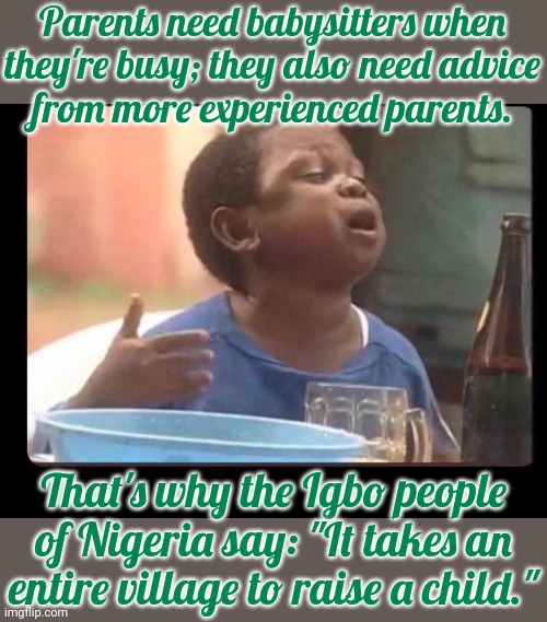 Everyone needs help. | Parents need babysitters when they're busy; they also need advice
from more experienced parents. That's why the Igbo people of Nigeria say: "It takes an entire village to raise a child." | image tagged in aki and pawpaw,words of wisdom,culture,africa | made w/ Imgflip meme maker