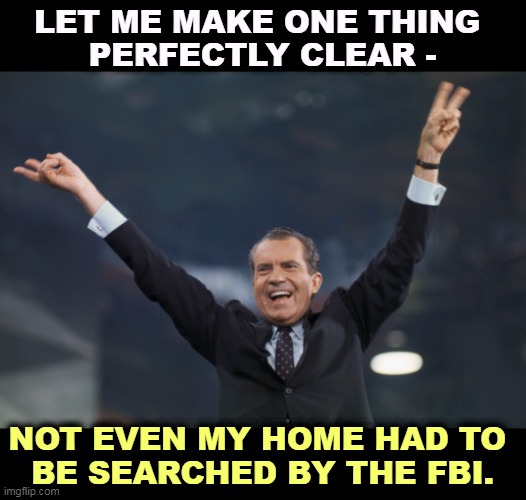 LET ME MAKE ONE THING 
PERFECTLY CLEAR -; NOT EVEN MY HOME HAD TO 
BE SEARCHED BY THE FBI. | image tagged in trump,fbi,worse,watergate,nixon | made w/ Imgflip meme maker