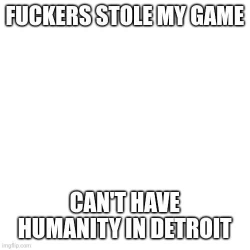 Blank Transparent Square Meme | FUCKERS STOLE MY GAME CAN'T HAVE HUMANITY IN DETROIT | image tagged in memes,blank transparent square | made w/ Imgflip meme maker