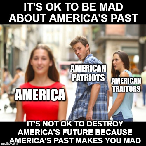 America's Future Is Not Yet Past Tense | IT'S OK TO BE MAD ABOUT AMERICA'S PAST; AMERICAN PATRIOTS; AMERICAN TRAITORS; AMERICA; IT'S NOT OK TO DESTROY AMERICA'S FUTURE BECAUSE AMERICA'S PAST MAKES YOU MAD | image tagged in memes,distracted boyfriend,politics,america,america first,deep thoughts | made w/ Imgflip meme maker