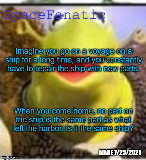 Ye Olde Announcements | Imagine you go on a voyage on a ship for a long time, and you constantly have to repair the ship with new parts. When you come home, no part on the ship is the same part as what left the harbor. Is it the same ship? | image tagged in spacefanatic announcement temp | made w/ Imgflip meme maker