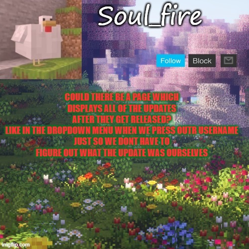 would be pretty cool in my opinion |  COULD THERE BE A PAGE WHICH DISPLAYS ALL OF THE UPDATES AFTER THEY GET RELEASED?
LIKE IN THE DROPDOWN MENU WHEN WE PRESS OUTR USERNAME
JUST SO WE DONT HAVE TO FIGURE OUT WHAT THE UPDATE WAS OURSELVES | image tagged in soul_fires minecraft temp ty yachi | made w/ Imgflip meme maker